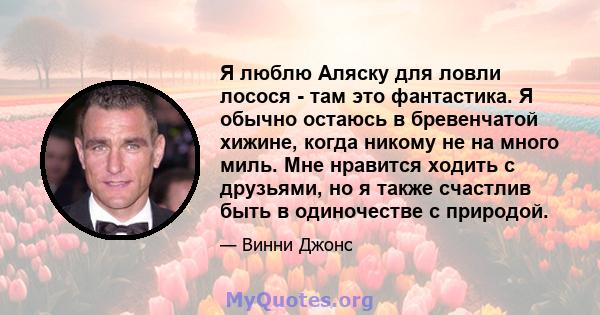 Я люблю Аляску для ловли лосося - там это фантастика. Я обычно остаюсь в бревенчатой ​​хижине, когда никому не на много миль. Мне нравится ходить с друзьями, но я также счастлив быть в одиночестве с природой.