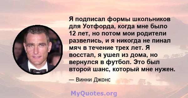 Я подписал формы школьников для Уотфорда, когда мне было 12 лет, но потом мои родители развелись, и я никогда не пинал мяч в течение трех лет. Я восстал, я ушел из дома, но вернулся в футбол. Это был второй шанс,