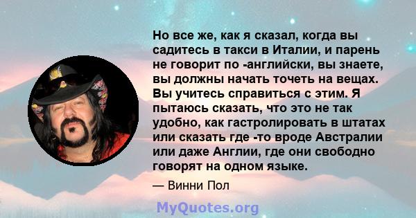 Но все же, как я сказал, когда вы садитесь в такси в Италии, и парень не говорит по -английски, вы знаете, вы должны начать точеть на вещах. Вы учитесь справиться с этим. Я пытаюсь сказать, что это не так удобно, как