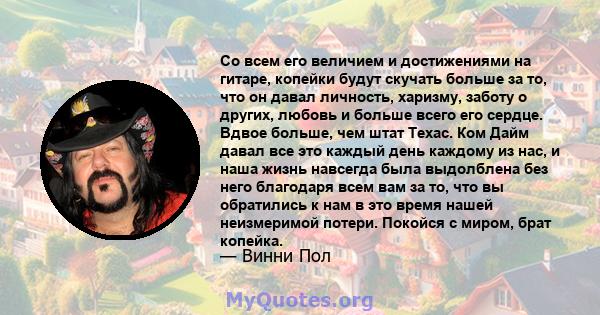 Со всем его величием и достижениями на гитаре, копейки будут скучать больше за то, что он давал личность, харизму, заботу о других, любовь и больше всего его сердце. Вдвое больше, чем штат Техас. Ком Дайм давал все это