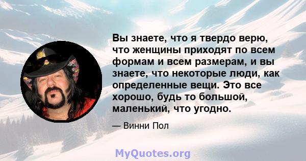 Вы знаете, что я твердо верю, что женщины приходят по всем формам и всем размерам, и вы знаете, что некоторые люди, как определенные вещи. Это все хорошо, будь то большой, маленький, что угодно.