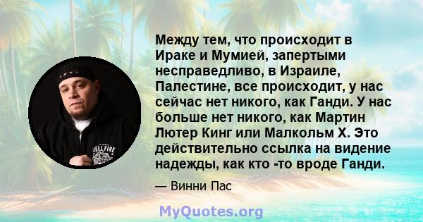 Между тем, что происходит в Ираке и Мумией, запертыми несправедливо, в Израиле, Палестине, все происходит, у нас сейчас нет никого, как Ганди. У нас больше нет никого, как Мартин Лютер Кинг или Малкольм Х. Это