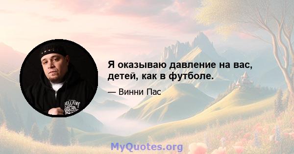 Я оказываю давление на вас, детей, как в футболе.