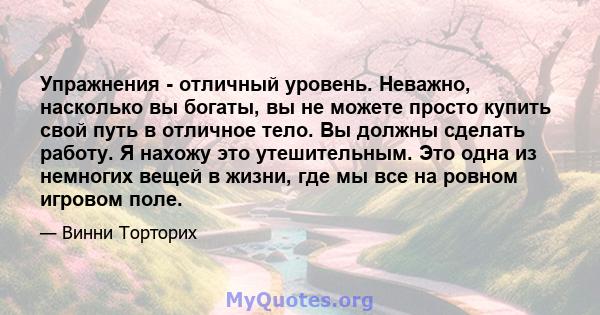 Упражнения - отличный уровень. Неважно, насколько вы богаты, вы не можете просто купить свой путь в отличное тело. Вы должны сделать работу. Я нахожу это утешительным. Это одна из немногих вещей в жизни, где мы все на