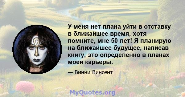 У меня нет плана уйти в отставку в ближайшее время, хотя помните, мне 50 лет! Я планирую на ближайшее будущее, написав книгу, это определенно в планах моей карьеры.