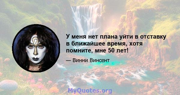 У меня нет плана уйти в отставку в ближайшее время, хотя помните, мне 50 лет!