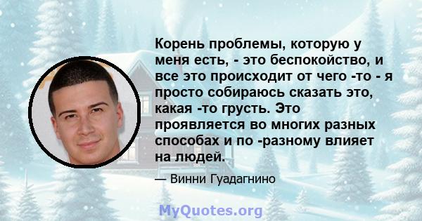 Корень проблемы, которую у меня есть, - это беспокойство, и все это происходит от чего -то - я просто собираюсь сказать это, какая -то грусть. Это проявляется во многих разных способах и по -разному влияет на людей.