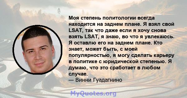 Моя степень политологии всегда находится на заднем плане. Я взял свой LSAT, так что даже если я хочу снова взять LSAT, я знаю, во что я увлекаюсь. Я оставлю его на заднем плане. Кто знает, может быть, с моей