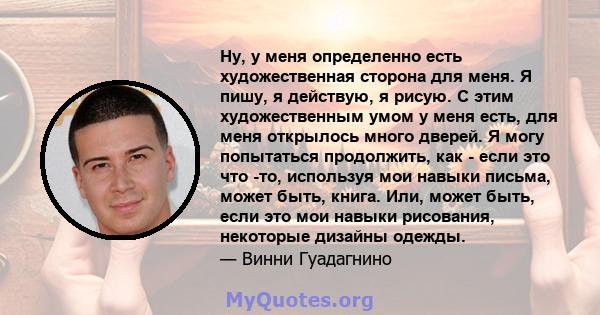 Ну, у меня определенно есть художественная сторона для меня. Я пишу, я действую, я рисую. С этим художественным умом у меня есть, для меня открылось много дверей. Я могу попытаться продолжить, как - если это что -то,