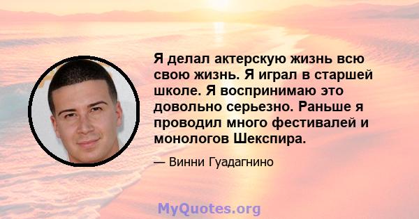 Я делал актерскую жизнь всю свою жизнь. Я играл в старшей школе. Я воспринимаю это довольно серьезно. Раньше я проводил много фестивалей и монологов Шекспира.