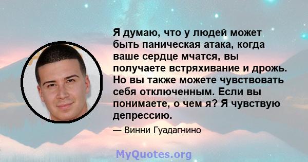 Я думаю, что у людей может быть паническая атака, когда ваше сердце мчатся, вы получаете встряхивание и дрожь. Но вы также можете чувствовать себя отключенным. Если вы понимаете, о чем я? Я чувствую депрессию.