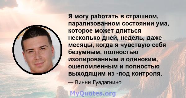 Я могу работать в страшном, парализованном состоянии ума, которое может длиться несколько дней, недель, даже месяцы, когда я чувствую себя безумным, полностью изолированным и одиноким, ошеломленным и полностью выходящим 