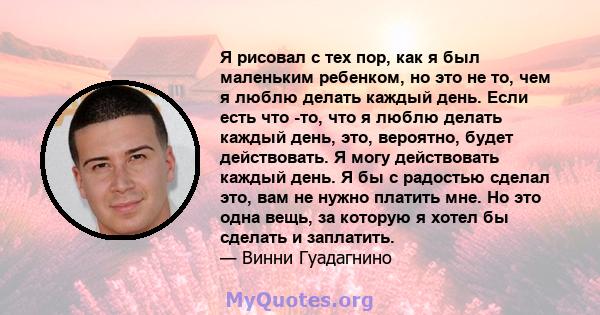 Я рисовал с тех пор, как я был маленьким ребенком, но это не то, чем я люблю делать каждый день. Если есть что -то, что я люблю делать каждый день, это, вероятно, будет действовать. Я могу действовать каждый день. Я бы