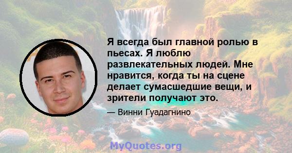 Я всегда был главной ролью в пьесах. Я люблю развлекательных людей. Мне нравится, когда ты на сцене делает сумасшедшие вещи, и зрители получают это.