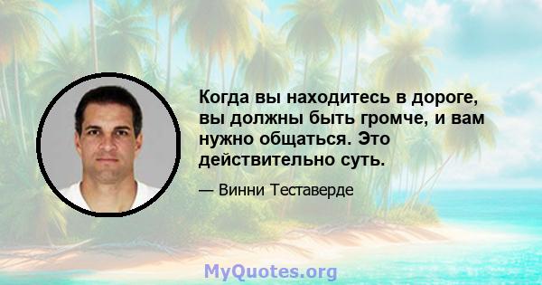 Когда вы находитесь в дороге, вы должны быть громче, и вам нужно общаться. Это действительно суть.