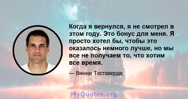 Когда я вернулся, я не смотрел в этом году. Это бонус для меня. Я просто хотел бы, чтобы это оказалось немного лучше, но мы все не получаем то, что хотим все время.