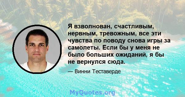 Я взволнован, счастливым, нервным, тревожным, все эти чувства по поводу снова игры за самолеты. Если бы у меня не было больших ожиданий, я бы не вернулся сюда.