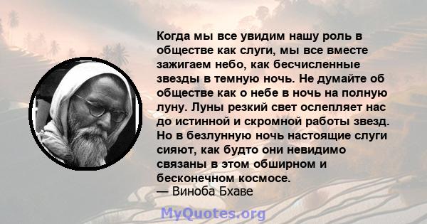 Когда мы все увидим нашу роль в обществе как слуги, мы все вместе зажигаем небо, как бесчисленные звезды в темную ночь. Не думайте об обществе как о небе в ночь на полную луну. Луны резкий свет ослепляет нас до истинной 