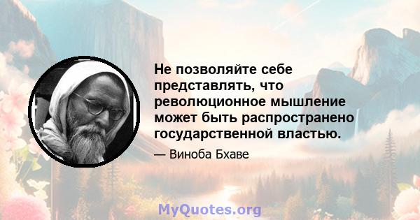 Не позволяйте себе представлять, что революционное мышление может быть распространено государственной властью.