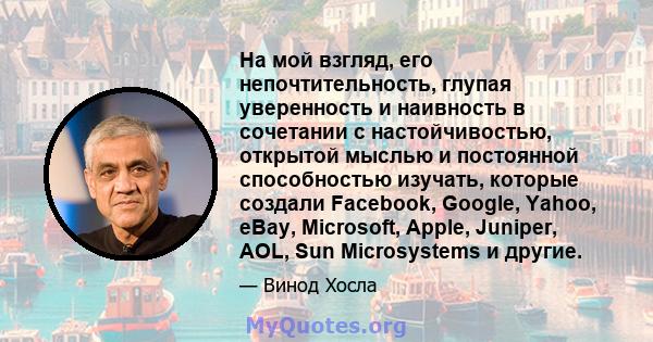 На мой взгляд, его непочтительность, глупая уверенность и наивность в сочетании с настойчивостью, открытой мыслью и постоянной способностью изучать, которые создали Facebook, Google, Yahoo, eBay, Microsoft, Apple,