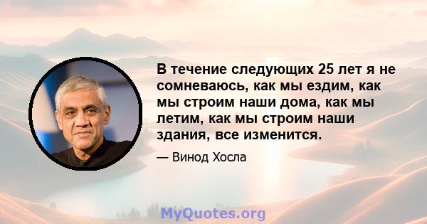 В течение следующих 25 лет я не сомневаюсь, как мы ездим, как мы строим наши дома, как мы летим, как мы строим наши здания, все изменится.