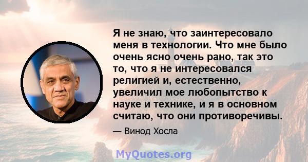 Я не знаю, что заинтересовало меня в технологии. Что мне было очень ясно очень рано, так это то, что я не интересовался религией и, естественно, увеличил мое любопытство к науке и технике, и я в основном считаю, что они 