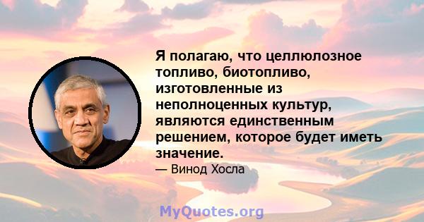 Я полагаю, что целлюлозное топливо, биотопливо, изготовленные из неполноценных культур, являются единственным решением, которое будет иметь значение.