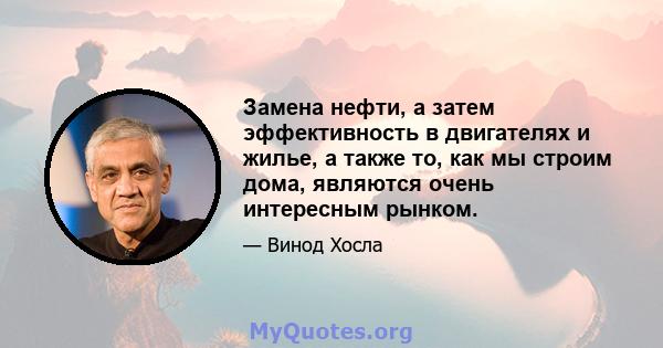 Замена нефти, а затем эффективность в двигателях и жилье, а также то, как мы строим дома, являются очень интересным рынком.