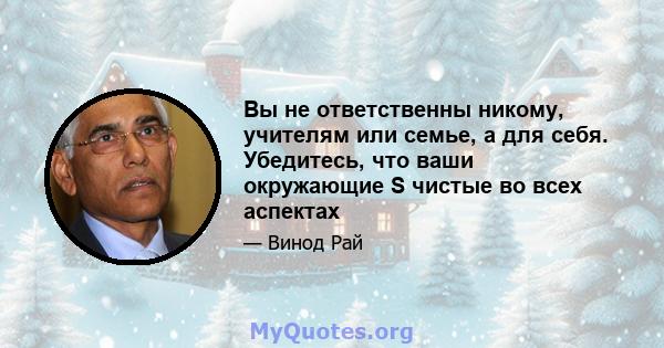 Вы не ответственны никому, учителям или семье, а для себя. Убедитесь, что ваши окружающие S чистые во всех аспектах