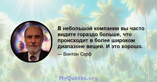 В небольшой компании вы часто видите гораздо больше, что происходит в более широком диапазоне вещей. И это хорошо.