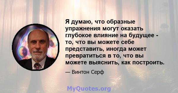 Я думаю, что образные упражнения могут оказать глубокое влияние на будущее - то, что вы можете себе представить, иногда может превратиться в то, что вы можете выяснить, как построить.