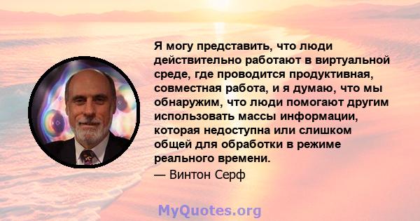 Я могу представить, что люди действительно работают в виртуальной среде, где проводится продуктивная, совместная работа, и я думаю, что мы обнаружим, что люди помогают другим использовать массы информации, которая