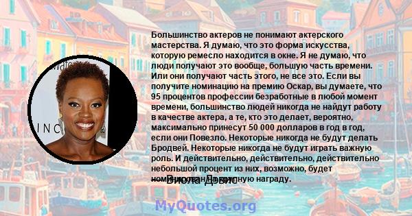 Большинство актеров не понимают актерского мастерства. Я думаю, что это форма искусства, которую ремесло находится в окне. Я не думаю, что люди получают это вообще, большую часть времени. Или они получают часть этого,