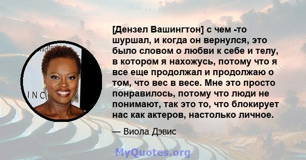 [Дензел Вашингтон] с чем -то шуршал, и когда он вернулся, это было словом о любви к себе и телу, в котором я нахожусь, потому что я все еще продолжал и продолжаю о том, что вес в весе. Мне это просто понравилось, потому 