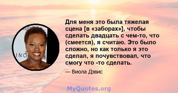 Для меня это была тяжелая сцена [в «заборах»], чтобы сделать двадцать с чем-то, что (смеется), я считаю. Это было сложно, но как только я это сделал, я почувствовал, что смогу что -то сделать.