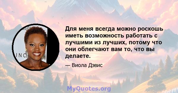 Для меня всегда можно роскошь иметь возможность работать с лучшими из лучших, потому что они облегчают вам то, что вы делаете.