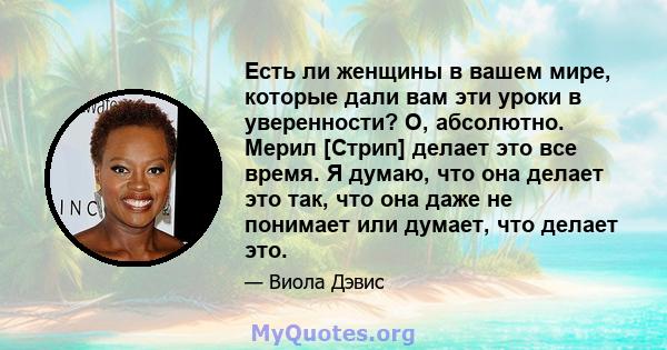 Есть ли женщины в вашем мире, которые дали вам эти уроки в уверенности? О, абсолютно. Мерил [Стрип] делает это все время. Я думаю, что она делает это так, что она даже не понимает или думает, что делает это.