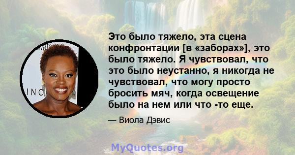 Это было тяжело, эта сцена конфронтации [в «заборах»], это было тяжело. Я чувствовал, что это было неустанно, я никогда не чувствовал, что могу просто бросить мяч, когда освещение было на нем или что -то еще.