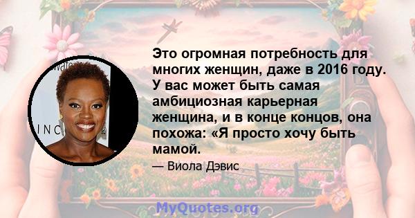 Это огромная потребность для многих женщин, даже в 2016 году. У вас может быть самая амбициозная карьерная женщина, и в конце концов, она похожа: «Я просто хочу быть мамой.