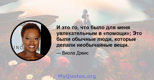 И это то, что было для меня увлекательным в «помощи»; Это были обычные люди, которые делали необычайные вещи.