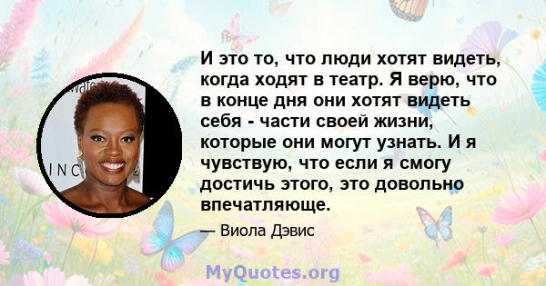 И это то, что люди хотят видеть, когда ходят в театр. Я верю, что в конце дня они хотят видеть себя - части своей жизни, которые они могут узнать. И я чувствую, что если я смогу достичь этого, это довольно впечатляюще.