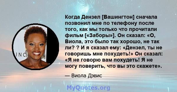 Когда Дензел [Вашингтон] сначала позвонил мне по телефону после того, как мы только что прочитали фильм [«Заборы»]. Он сказал: «О, Виола, это было так хорошо, не так ли? ? И я сказал ему: «Дензел, ты не говоришь мне