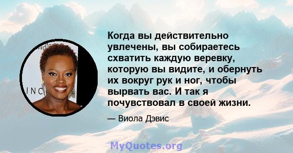 Когда вы действительно увлечены, вы собираетесь схватить каждую веревку, которую вы видите, и обернуть их вокруг рук и ног, чтобы вырвать вас. И так я почувствовал в своей жизни.