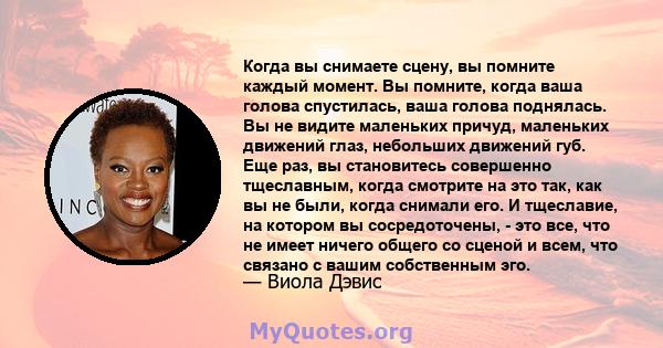 Когда вы снимаете сцену, вы помните каждый момент. Вы помните, когда ваша голова спустилась, ваша голова поднялась. Вы не видите маленьких причуд, маленьких движений глаз, небольших движений губ. Еще раз, вы становитесь 