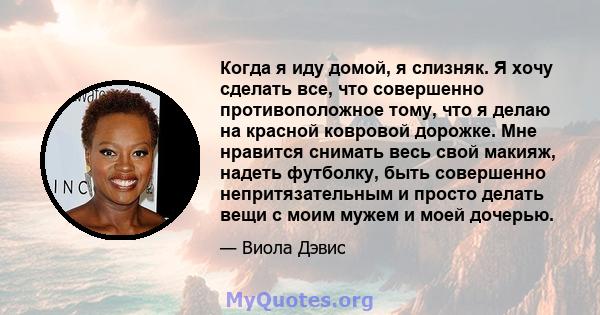 Когда я иду домой, я слизняк. Я хочу сделать все, что совершенно противоположное тому, что я делаю на красной ковровой дорожке. Мне нравится снимать весь свой макияж, надеть футболку, быть совершенно непритязательным и