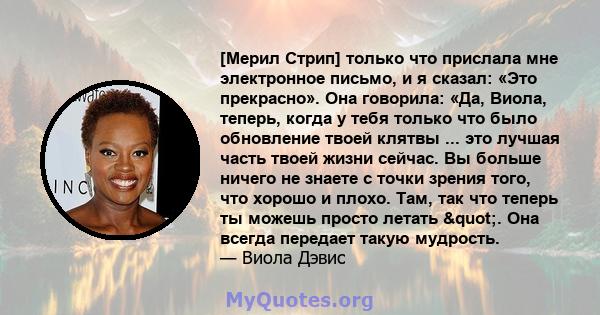 [Мерил Стрип] только что прислала мне электронное письмо, и я сказал: «Это прекрасно». Она говорила: «Да, Виола, теперь, когда у тебя только что было обновление твоей клятвы ... это лучшая часть твоей жизни сейчас. Вы