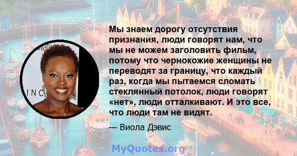 Мы знаем дорогу отсутствия признания, люди говорят нам, что мы не можем заголовить фильм, потому что чернокожие женщины не переводят за границу, что каждый раз, когда мы пытаемся сломать стеклянный потолок, люди говорят 