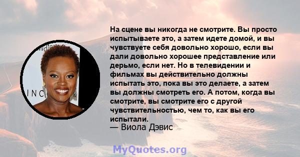 На сцене вы никогда не смотрите. Вы просто испытываете это, а затем идете домой, и вы чувствуете себя довольно хорошо, если вы дали довольно хорошее представление или дерьмо, если нет. Но в телевидении и фильмах вы