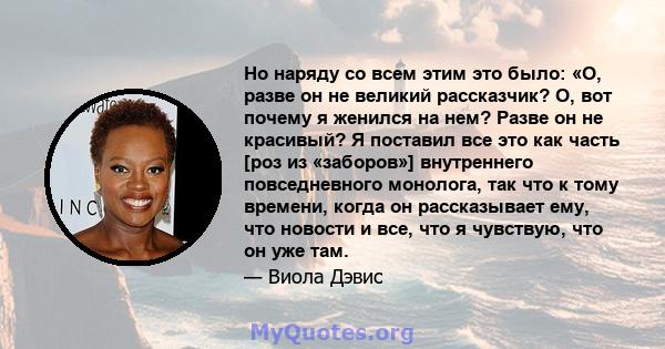 Но наряду со всем этим это было: «О, разве он не великий рассказчик? О, вот почему я женился на нем? Разве он не красивый? Я поставил все это как часть [роз из «заборов»] внутреннего повседневного монолога, так что к