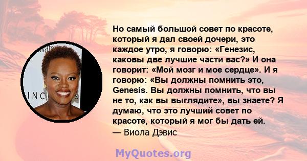 Но самый большой совет по красоте, который я дал своей дочери, это каждое утро, я говорю: «Генезис, каковы две лучшие части вас?» И она говорит: «Мой мозг и мое сердце». И я говорю: «Вы должны помнить это, Genesis. Вы